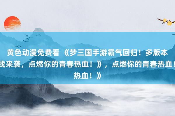 黄色动漫免费看 《梦三国手游霸气回归！多版本激战来袭，点燃你的青春热血！》，点燃你的青春热血！》
