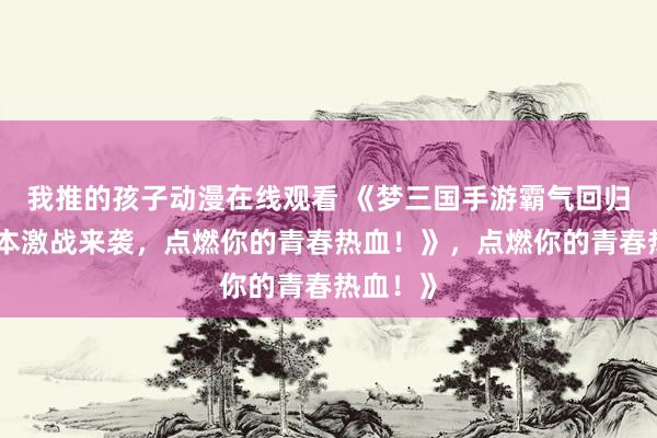 我推的孩子动漫在线观看 《梦三国手游霸气回归！多版本激战来袭，点燃你的青春热血！》，点燃你的青春热血！》