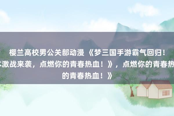 樱兰高校男公关部动漫 《梦三国手游霸气回归！多版本激战来袭，点燃你的青春热血！》，点燃你的青春热血！》
