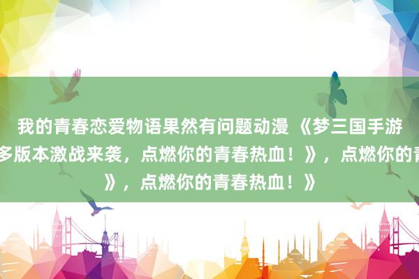 我的青春恋爱物语果然有问题动漫 《梦三国手游霸气回归！多版本激战来袭，点燃你的青春热血！》，点燃你的青春热血！》