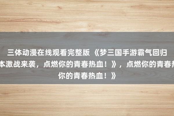 三体动漫在线观看完整版 《梦三国手游霸气回归！多版本激战来袭，点燃你的青春热血！》，点燃你的青春热血！》