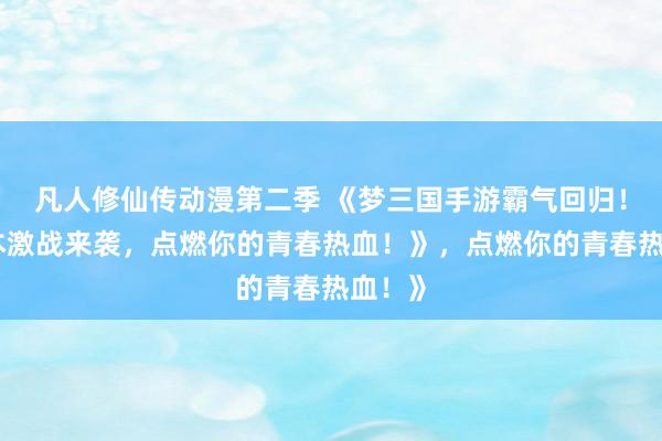凡人修仙传动漫第二季 《梦三国手游霸气回归！多版本激战来袭，点燃你的青春热血！》，点燃你的青春热血！》