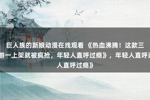 巨人族的新娘动漫在线观看 《热血沸腾！这款三国手游一上架就被疯抢，年轻人直呼过瘾》，年轻人直呼过瘾》