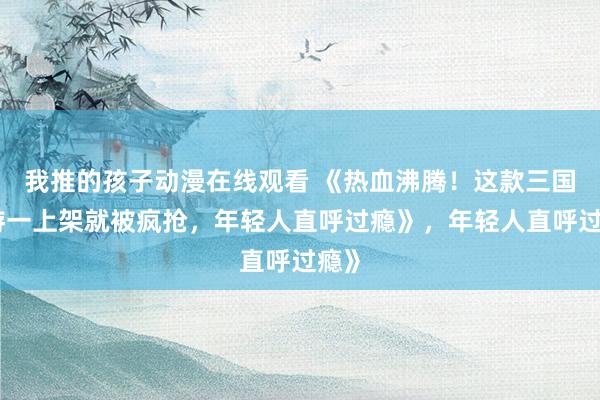 我推的孩子动漫在线观看 《热血沸腾！这款三国手游一上架就被疯抢，年轻人直呼过瘾》，年轻人直呼过瘾》