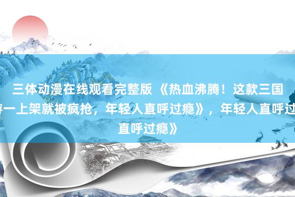 三体动漫在线观看完整版 《热血沸腾！这款三国手游一上架就被疯抢，年轻人直呼过瘾》，年轻人直呼过瘾》