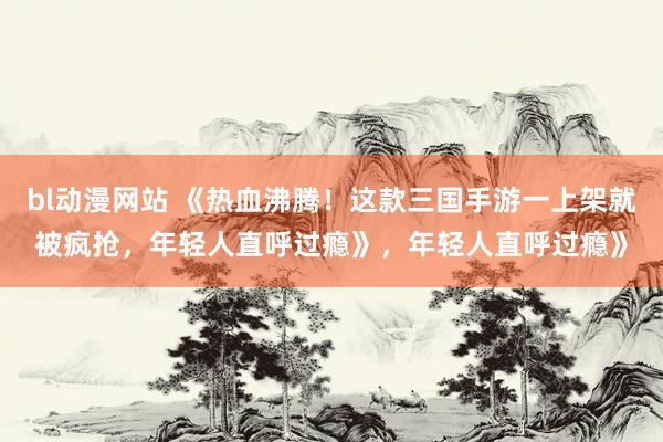 bl动漫网站 《热血沸腾！这款三国手游一上架就被疯抢，年轻人直呼过瘾》，年轻人直呼过瘾》