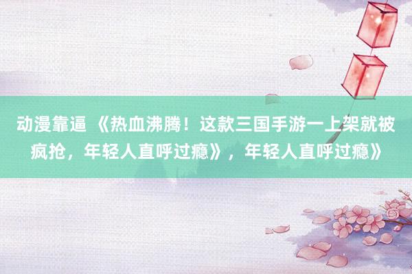 动漫靠逼 《热血沸腾！这款三国手游一上架就被疯抢，年轻人直呼过瘾》，年轻人直呼过瘾》
