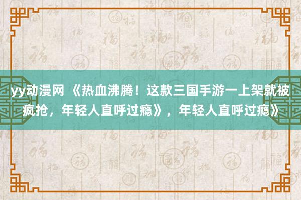 yy动漫网 《热血沸腾！这款三国手游一上架就被疯抢，年轻人直呼过瘾》，年轻人直呼过瘾》