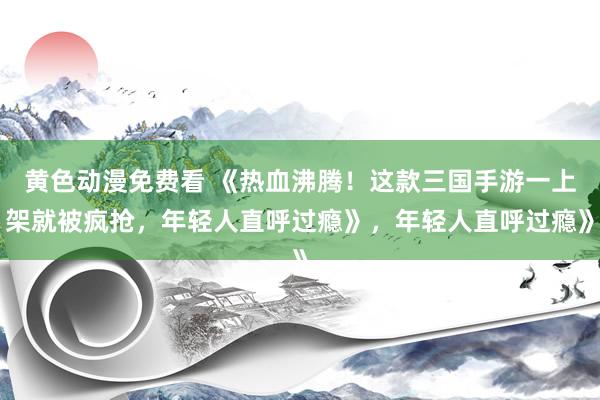黄色动漫免费看 《热血沸腾！这款三国手游一上架就被疯抢，年轻人直呼过瘾》，年轻人直呼过瘾》
