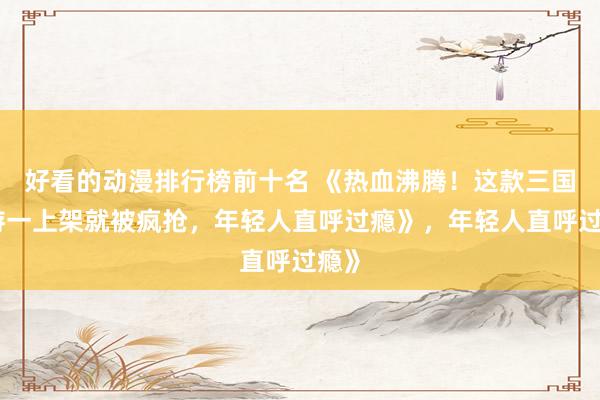 好看的动漫排行榜前十名 《热血沸腾！这款三国手游一上架就被疯抢，年轻人直呼过瘾》，年轻人直呼过瘾》