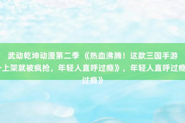武动乾坤动漫第二季 《热血沸腾！这款三国手游一上架就被疯抢，年轻人直呼过瘾》，年轻人直呼过瘾》