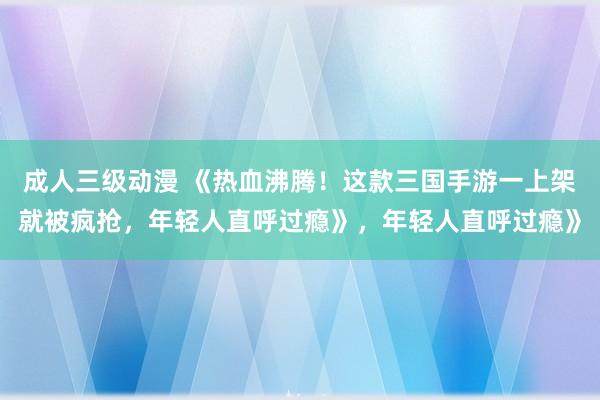 成人三级动漫 《热血沸腾！这款三国手游一上架就被疯抢，年轻人直呼过瘾》，年轻人直呼过瘾》