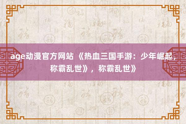 age动漫官方网站 《热血三国手游：少年崛起，称霸乱世》，称霸乱世》