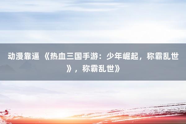 动漫靠逼 《热血三国手游：少年崛起，称霸乱世》，称霸乱世》