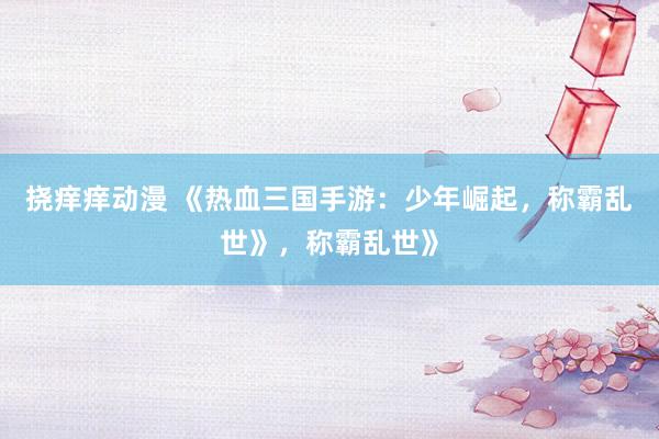 挠痒痒动漫 《热血三国手游：少年崛起，称霸乱世》，称霸乱世》