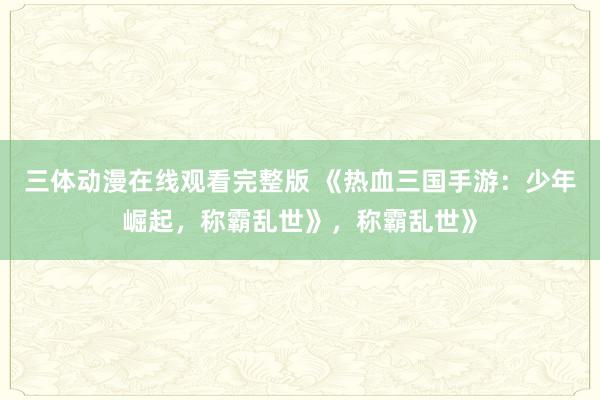 三体动漫在线观看完整版 《热血三国手游：少年崛起，称霸乱世》，称霸乱世》