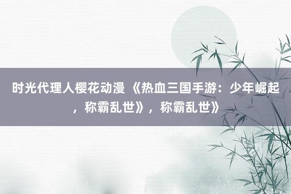 时光代理人樱花动漫 《热血三国手游：少年崛起，称霸乱世》，称霸乱世》