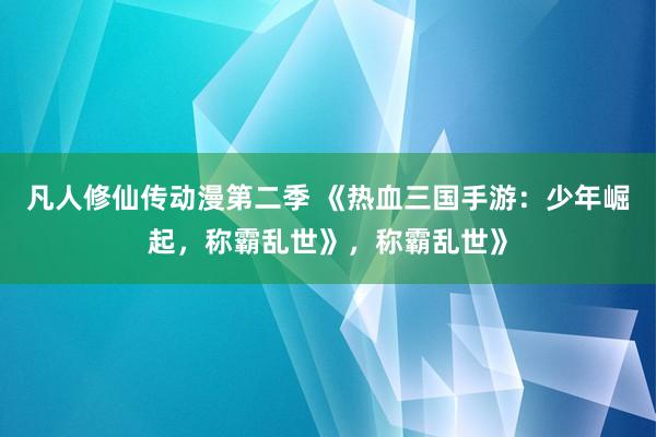 凡人修仙传动漫第二季 《热血三国手游：少年崛起，称霸乱世》，称霸乱世》