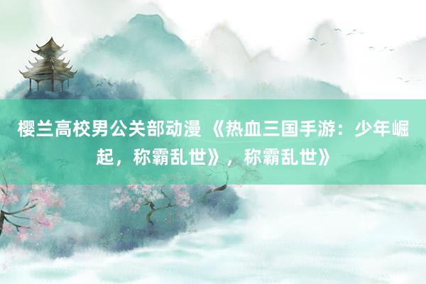樱兰高校男公关部动漫 《热血三国手游：少年崛起，称霸乱世》，称霸乱世》