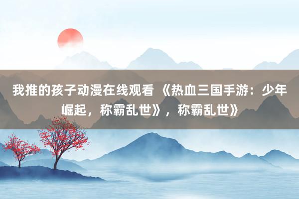 我推的孩子动漫在线观看 《热血三国手游：少年崛起，称霸乱世》，称霸乱世》