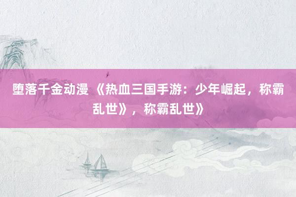 堕落千金动漫 《热血三国手游：少年崛起，称霸乱世》，称霸乱世》