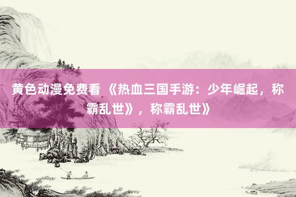 黄色动漫免费看 《热血三国手游：少年崛起，称霸乱世》，称霸乱世》