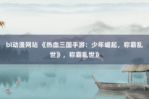 bl动漫网站 《热血三国手游：少年崛起，称霸乱世》，称霸乱世》