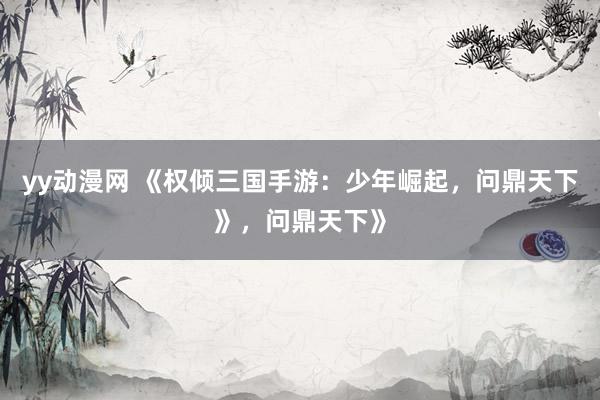 yy动漫网 《权倾三国手游：少年崛起，问鼎天下》，问鼎天下》