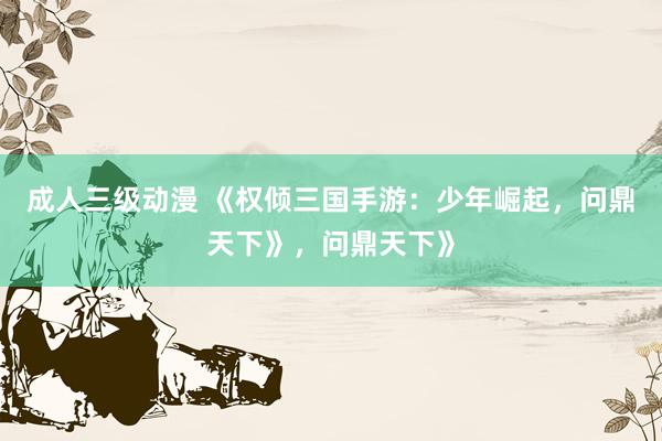 成人三级动漫 《权倾三国手游：少年崛起，问鼎天下》，问鼎天下》
