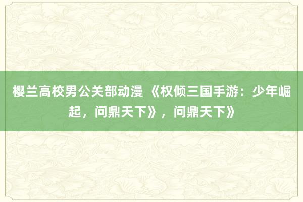 樱兰高校男公关部动漫 《权倾三国手游：少年崛起，问鼎天下》，问鼎天下》