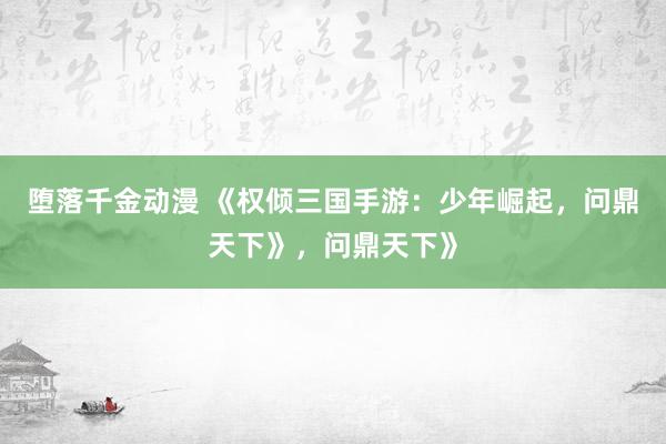 堕落千金动漫 《权倾三国手游：少年崛起，问鼎天下》，问鼎天下》