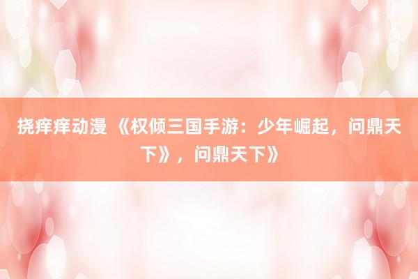 挠痒痒动漫 《权倾三国手游：少年崛起，问鼎天下》，问鼎天下》