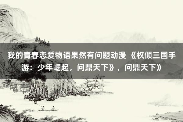 我的青春恋爱物语果然有问题动漫 《权倾三国手游：少年崛起，问鼎天下》，问鼎天下》