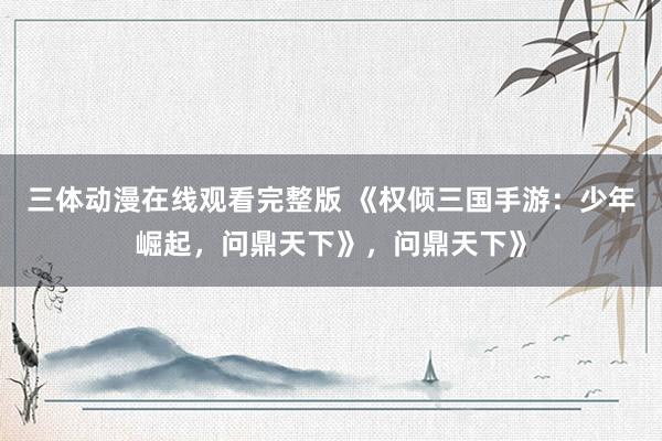 三体动漫在线观看完整版 《权倾三国手游：少年崛起，问鼎天下》，问鼎天下》