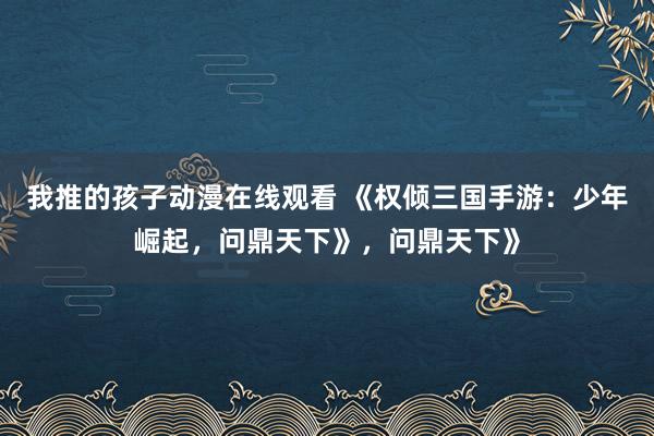 我推的孩子动漫在线观看 《权倾三国手游：少年崛起，问鼎天下》，问鼎天下》