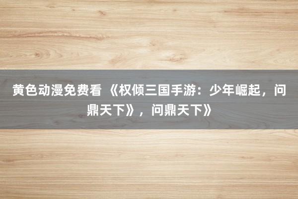 黄色动漫免费看 《权倾三国手游：少年崛起，问鼎天下》，问鼎天下》