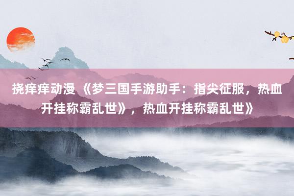 挠痒痒动漫 《梦三国手游助手：指尖征服，热血开挂称霸乱世》，热血开挂称霸乱世》