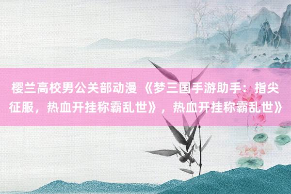 樱兰高校男公关部动漫 《梦三国手游助手：指尖征服，热血开挂称霸乱世》，热血开挂称霸乱世》