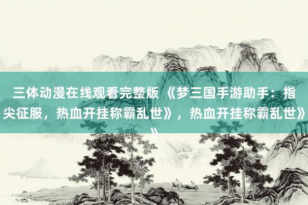 三体动漫在线观看完整版 《梦三国手游助手：指尖征服，热血开挂称霸乱世》，热血开挂称霸乱世》