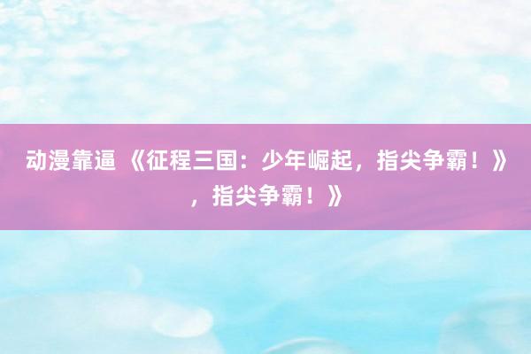 动漫靠逼 《征程三国：少年崛起，指尖争霸！》，指尖争霸！》