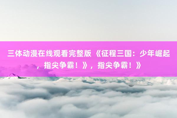 三体动漫在线观看完整版 《征程三国：少年崛起，指尖争霸！》，指尖争霸！》