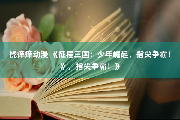 挠痒痒动漫 《征程三国：少年崛起，指尖争霸！》，指尖争霸！》
