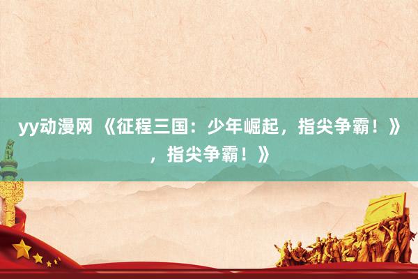 yy动漫网 《征程三国：少年崛起，指尖争霸！》，指尖争霸！》