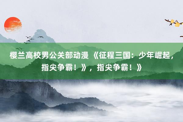 樱兰高校男公关部动漫 《征程三国：少年崛起，指尖争霸！》，指尖争霸！》