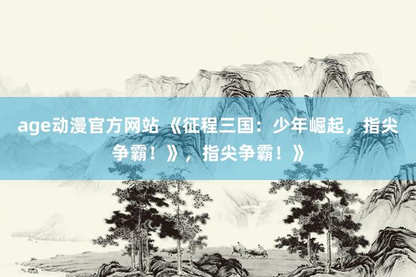age动漫官方网站 《征程三国：少年崛起，指尖争霸！》，指尖争霸！》
