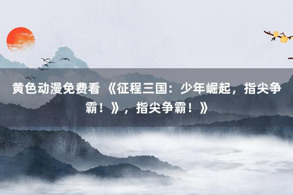 黄色动漫免费看 《征程三国：少年崛起，指尖争霸！》，指尖争霸！》