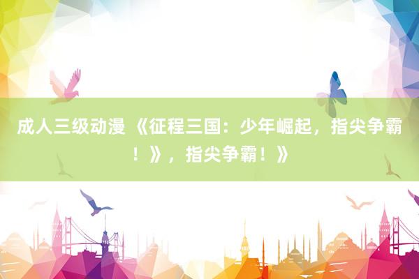 成人三级动漫 《征程三国：少年崛起，指尖争霸！》，指尖争霸！》
