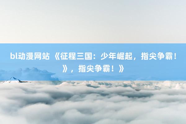 bl动漫网站 《征程三国：少年崛起，指尖争霸！》，指尖争霸！》