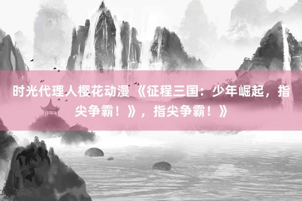 时光代理人樱花动漫 《征程三国：少年崛起，指尖争霸！》，指尖争霸！》