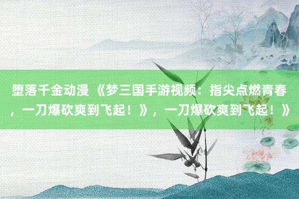 堕落千金动漫 《梦三国手游视频：指尖点燃青春，一刀爆砍爽到飞起！》，一刀爆砍爽到飞起！》